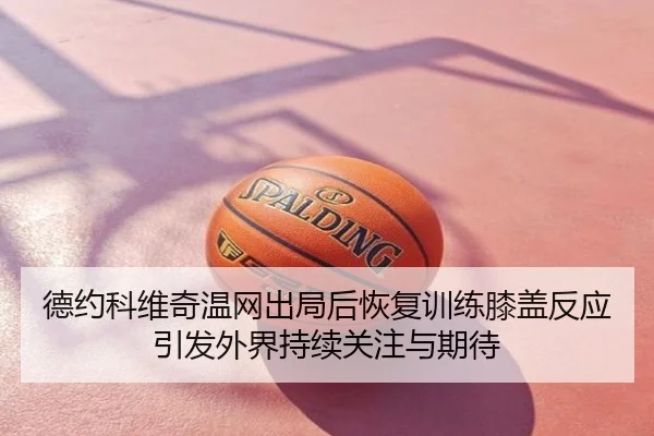 德约科维奇温网出局后恢复训练膝盖反应引发外界持续关注与期待