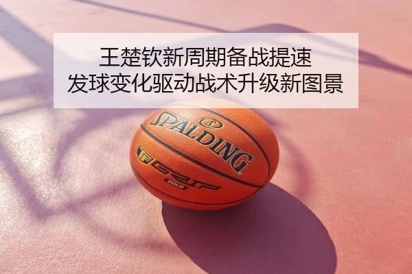 王楚钦新周期备战提速 发球变化驱动战术升级新图景