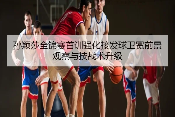 孙颖莎全锦赛首训强化接发球卫冕前景观察与技战术升级
