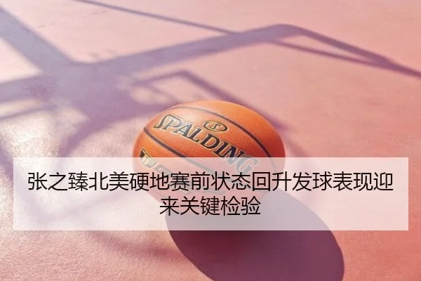 张之臻北美硬地赛前状态回升发球表现迎来关键检验