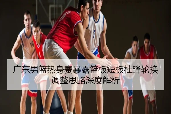 广东男篮热身赛暴露篮板短板杜锋轮换调整思路深度解析